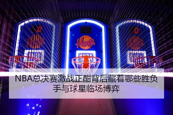NBA总决赛激战正酣背后藏着哪些胜负手与球星临场博弈